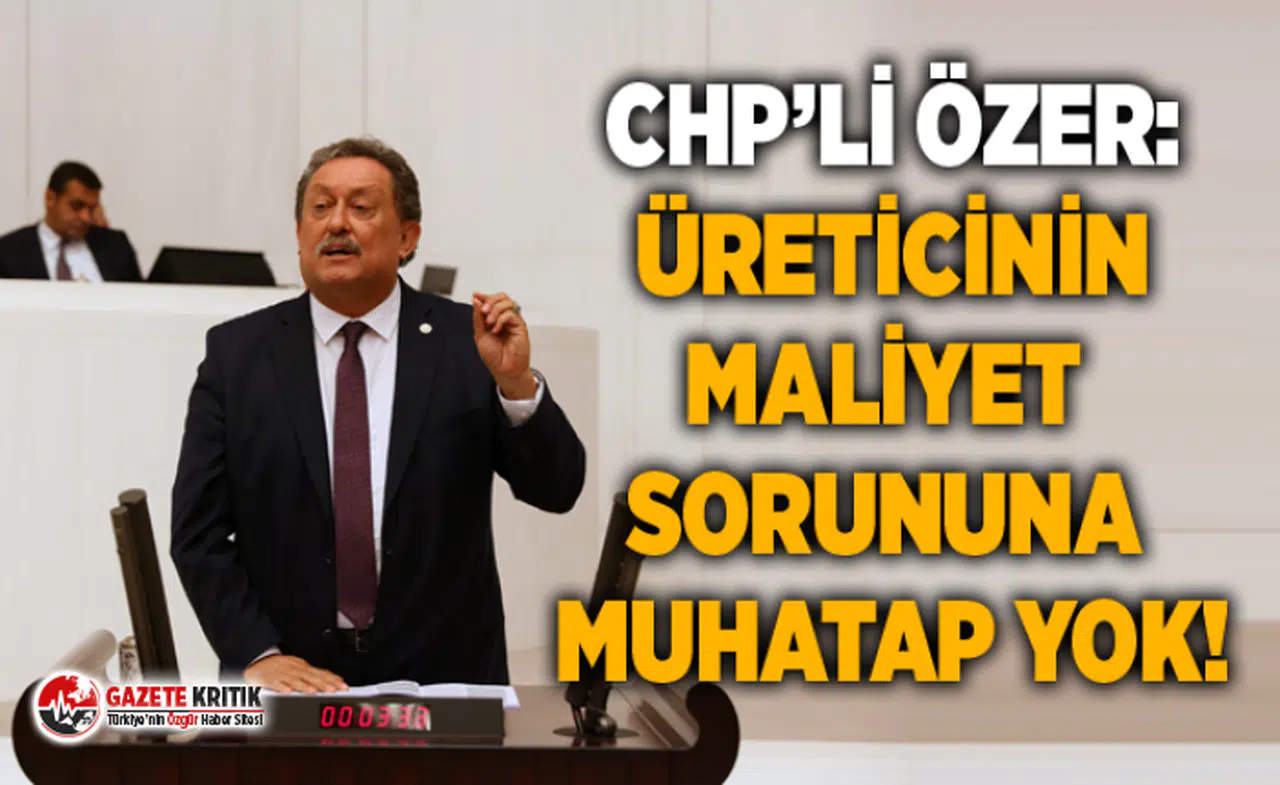 CHP’Lİ ÖZER: ÜRETİCİNİN MALİYET SORUNUNA MUHATAP YOK!