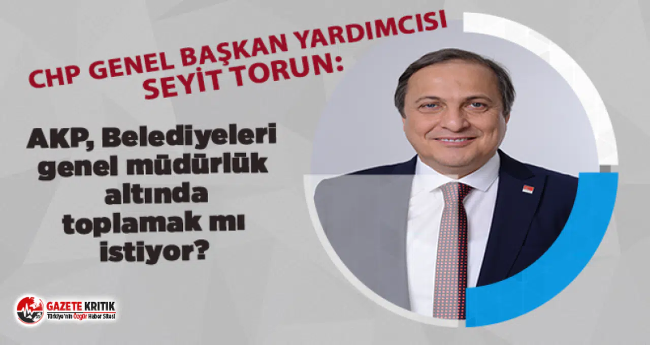 CHP'li Seyit Torun:AKP, Belediyeleri genel müdürlük altında toplamak mı istiyor?  
