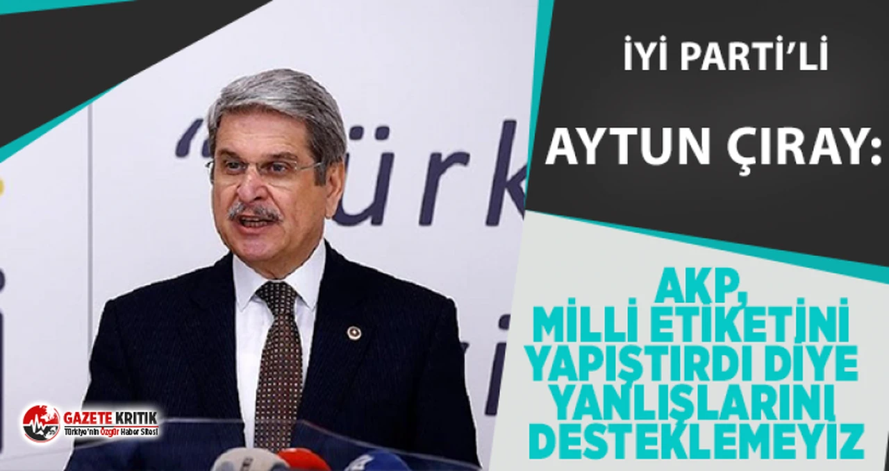 İyi Partili Aytun Çıray: AKP,Milli  etiketini yapıştırdı diye yanlışlarını desteklemeyiz