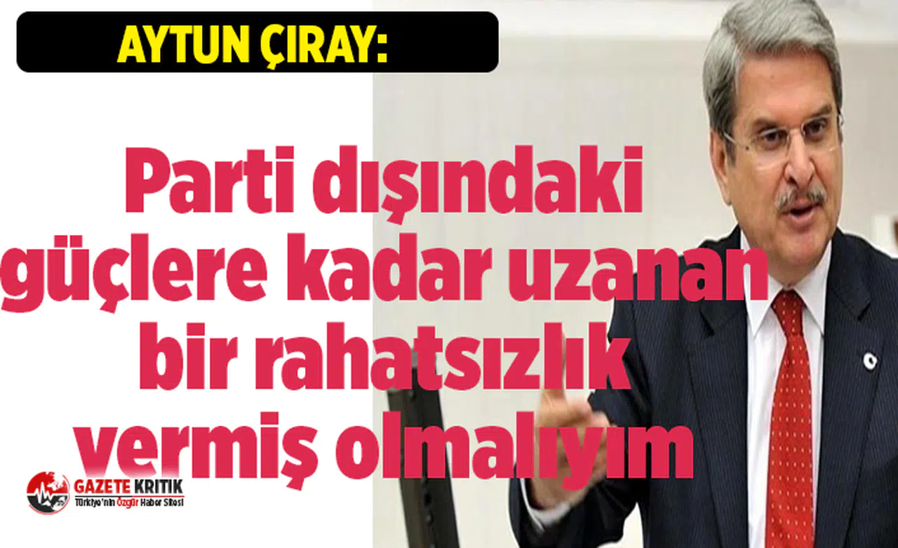 Aytun Çıray:Parti dışındaki güçlere kadar uzanan bir rahatsızlık vermiş olmalıyım