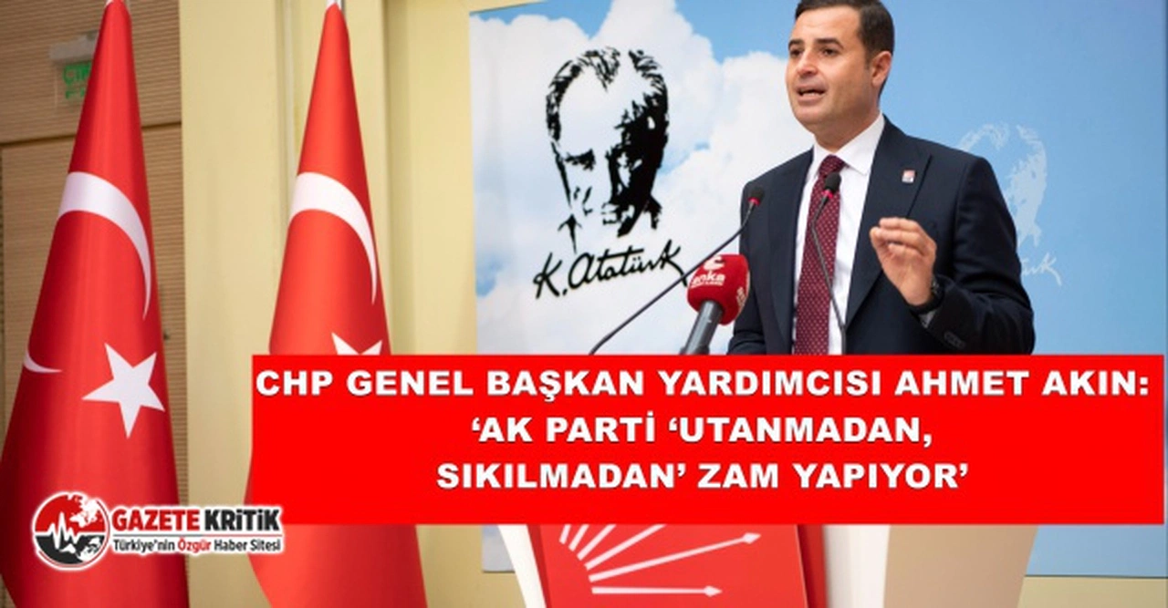 CHP GENEL BAŞKAN YARDIMCISI AHMET AKIN:  ‘AK PARTİ ‘UTANMADAN, SIKILMADAN’ ZAM YAPIYOR’