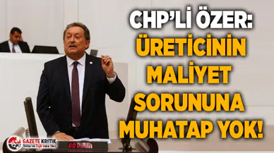 CHP’Lİ ÖZER: ÜRETİCİNİN MALİYET SORUNUNA MUHATAP YOK!