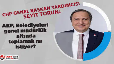 CHP'li Seyit Torun: AKP, Belediyeleri genel müdürlük altında toplamak mı istiyor?  